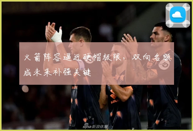 火箭阵容逼近硬帽极限，双向名额成未来补强关键