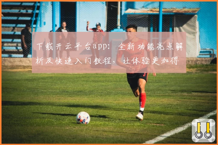 下载开云平台app：全新功能亮点解析及快速入门教程，让体验更加得心应手