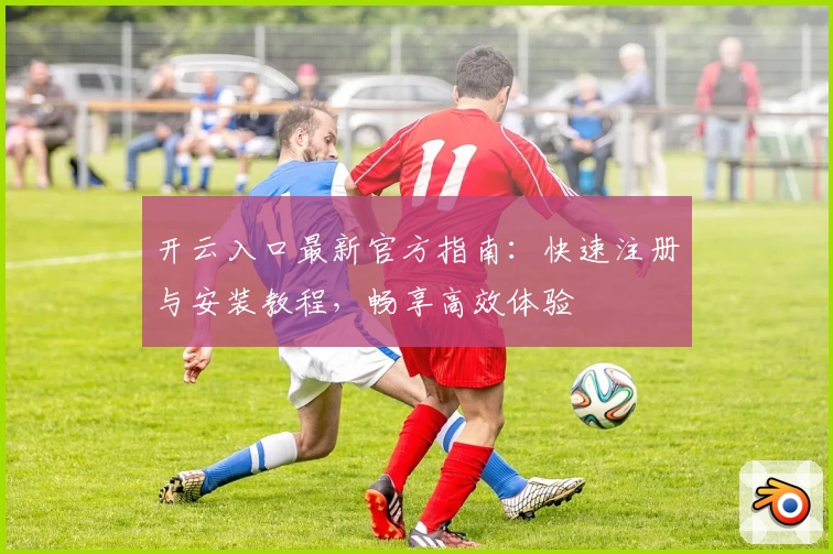 开云入口最新官方指南：快速注册与安装教程，畅享高效体验