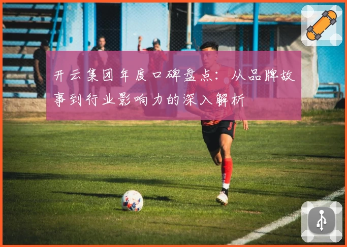 开云集团年度口碑盘点：从品牌故事到行业影响力的深入解析