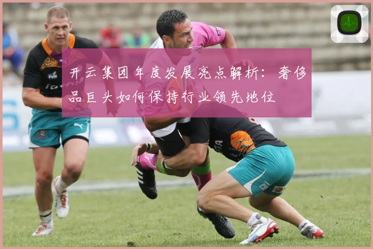 开云集团年度发展亮点解析：奢侈品巨头如何保持行业领先地位