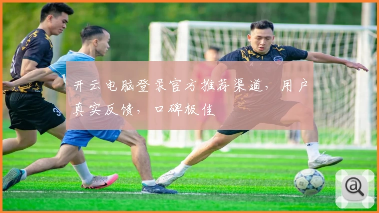 开云电脑登录官方推荐渠道，用户真实反馈，口碑极佳