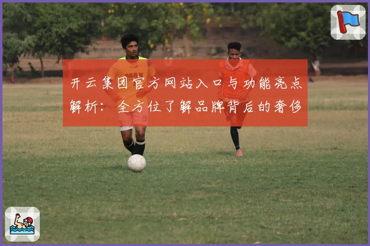 开云集团官方网站入口与功能亮点解析：全方位了解品牌背后的奢侈品帝国