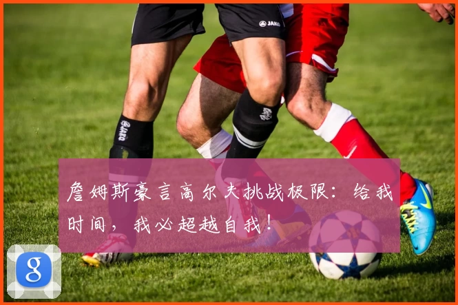 詹姆斯豪言高尔夫挑战极限:给我时间,我必超越自我!