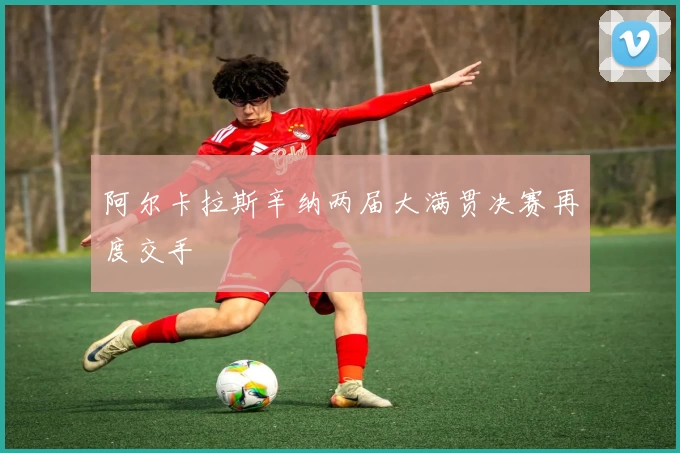 阿尔卡拉斯辛纳两届大满贯决赛再度交手