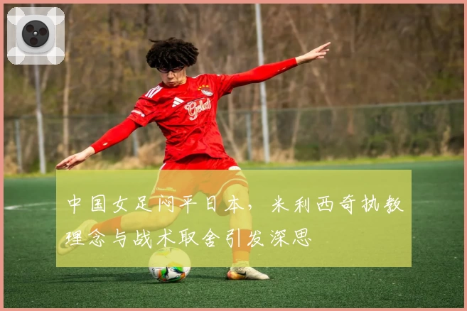 中国女足闷平日本，米利西奇执教理念与战术取舍引发深思