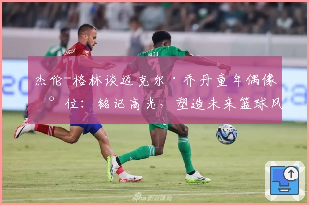 杰伦-格林谈迈克尔·乔丹童年偶像地位：铭记高光，塑造未来篮球风格