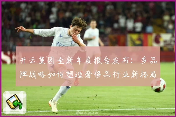 开云集团全新年度报告发布：多品牌战略如何塑造奢侈品行业新格局