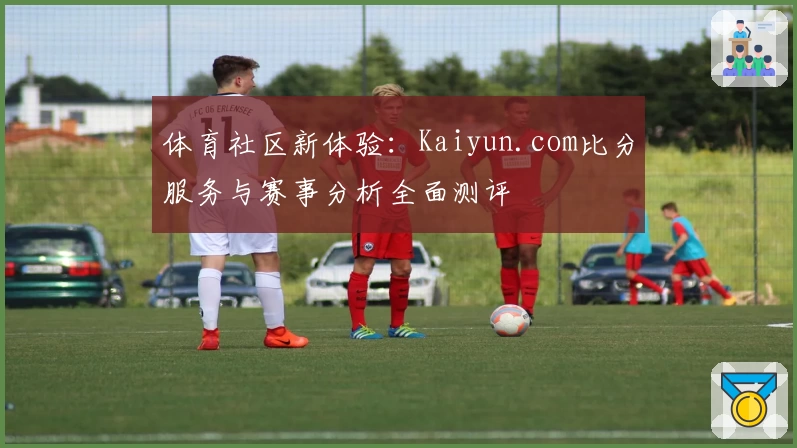 体育社区新体验：Kaiyun.com比分服务与赛事分析全面测评