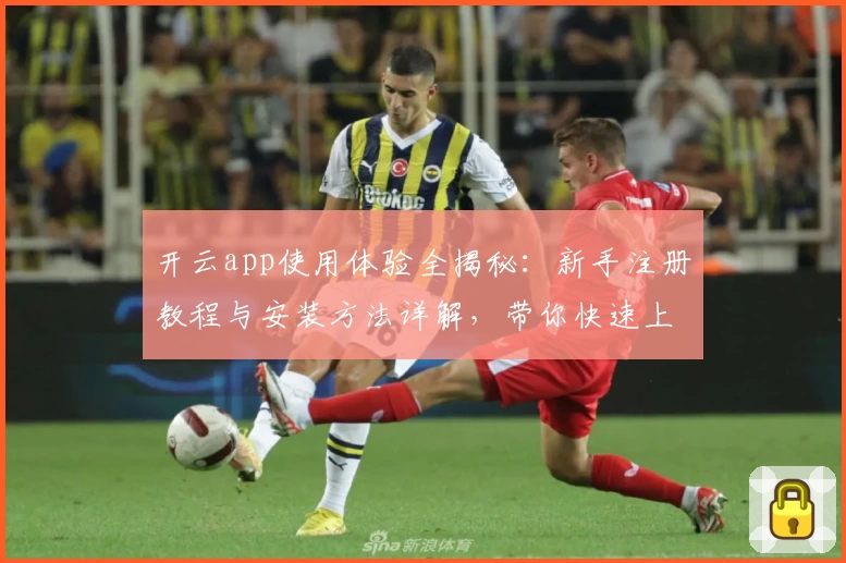 开云app使用体验全揭秘：新手注册教程与安装方法详解，带你快速上手核心功能