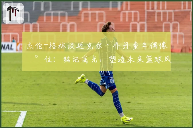 杰伦-格林谈迈克尔·乔丹童年偶像地位:铭记高光,塑造未来篮球风格