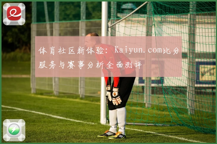 体育社区新体验：Kaiyun.com比分服务与赛事分析全面测评