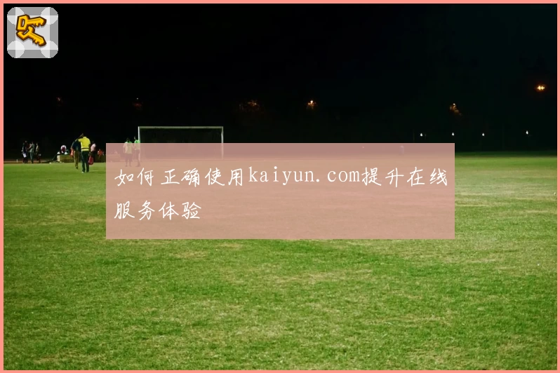 如何正确使用kaiyun.com提升在线服务体验