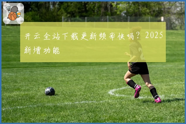开云全站下载更新频率快吗？2025新增功能
