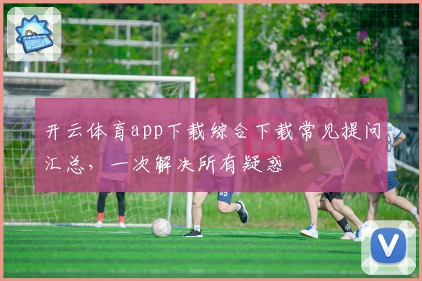 开云体育app下载综合下载常见提问汇总，一次解决所有疑惑
