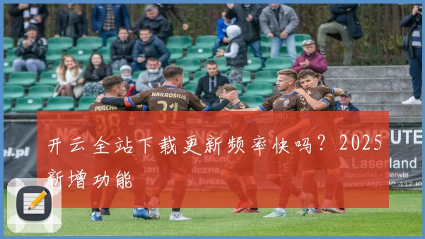 开云全站下载更新频率快吗？2025新增功能